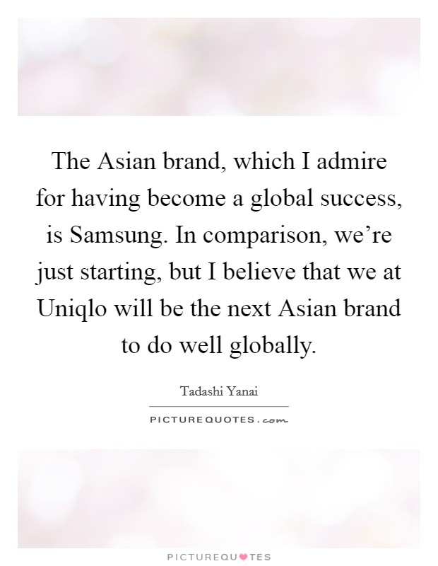 The Asian brand, which I admire for having become a global success, is Samsung. In comparison, we're just starting, but I believe that we at Uniqlo will be the next Asian brand to do well globally. Picture Quote #1
