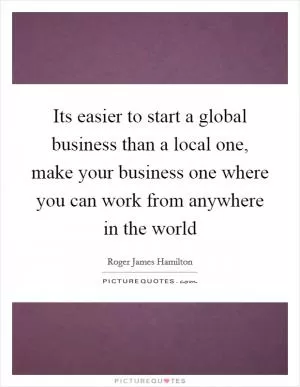 Its easier to start a global business than a local one, make your business one where you can work from anywhere in the world Picture Quote #1