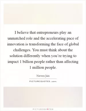 I believe that entrepreneurs play an unmatched role and the accelerating pace of innovation is transforming the face of global challenges. You must think about the solution differently when you’re trying to impact 1 billion people rather than affecting 1 million people Picture Quote #1