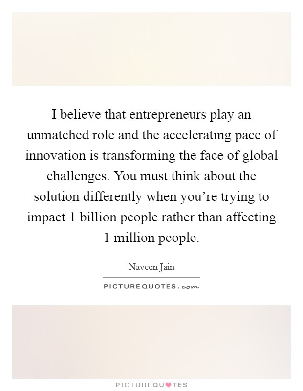 I believe that entrepreneurs play an unmatched role and the accelerating pace of innovation is transforming the face of global challenges. You must think about the solution differently when you're trying to impact 1 billion people rather than affecting 1 million people. Picture Quote #1