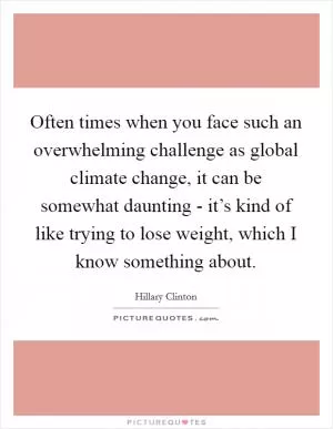 Often times when you face such an overwhelming challenge as global climate change, it can be somewhat daunting - it’s kind of like trying to lose weight, which I know something about Picture Quote #1