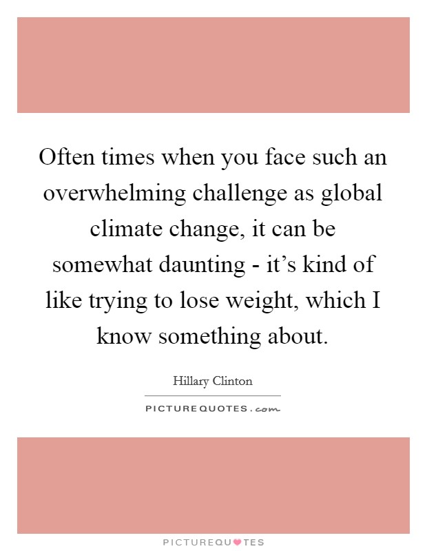 Often times when you face such an overwhelming challenge as global climate change, it can be somewhat daunting - it's kind of like trying to lose weight, which I know something about. Picture Quote #1