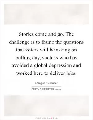 Stories come and go. The challenge is to frame the questions that voters will be asking on polling day, such as who has avoided a global depression and worked here to deliver jobs Picture Quote #1