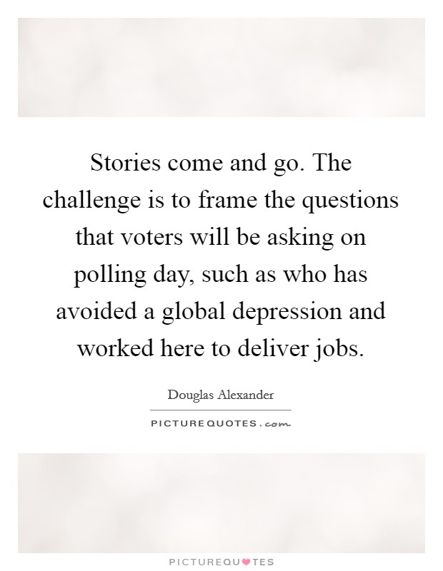 Stories come and go. The challenge is to frame the questions that voters will be asking on polling day, such as who has avoided a global depression and worked here to deliver jobs. Picture Quote #1