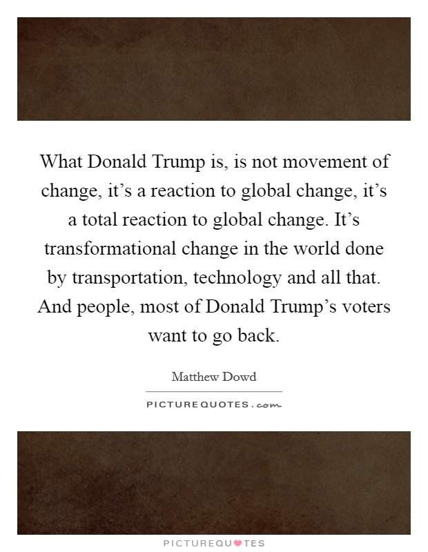 What Donald Trump is, is not movement of change, it's a reaction to global change, it's a total reaction to global change. It's transformational change in the world done by transportation, technology and all that. And people, most of Donald Trump's voters want to go back. Picture Quote #1