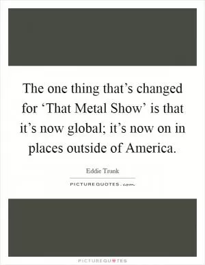 The one thing that’s changed for ‘That Metal Show’ is that it’s now global; it’s now on in places outside of America Picture Quote #1