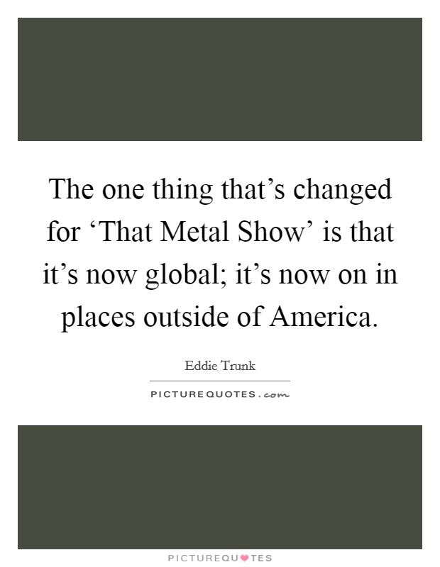 The one thing that's changed for ‘That Metal Show' is that it's now global; it's now on in places outside of America. Picture Quote #1