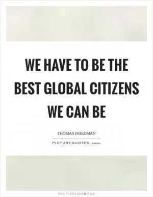 We have to be the best global citizens we can be Picture Quote #1