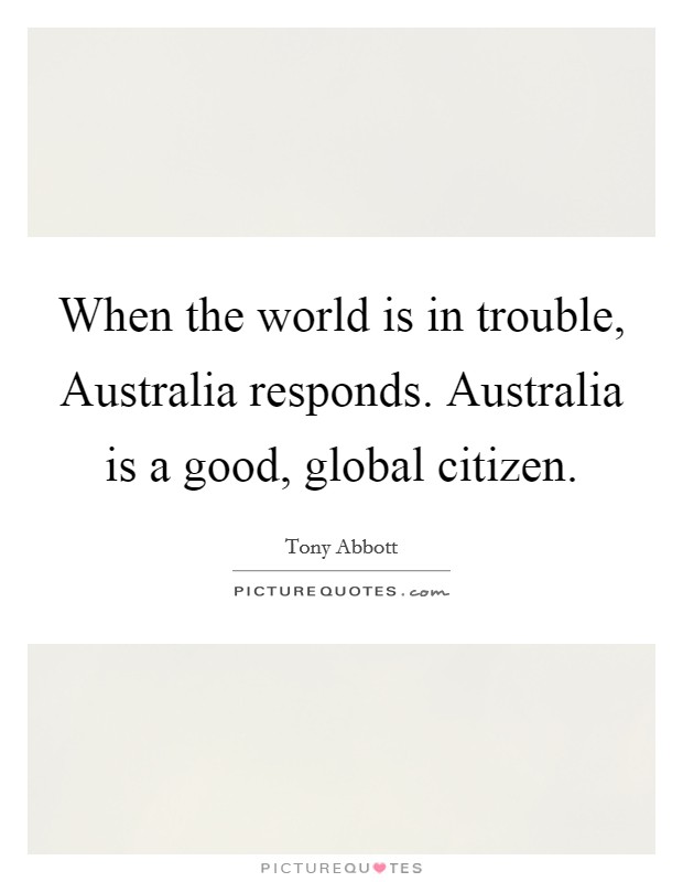 When the world is in trouble, Australia responds. Australia is a good, global citizen. Picture Quote #1