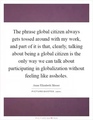 The phrase global citizen always gets tossed around with my work, and part of it is that, clearly, talking about being a global citizen is the only way we can talk about participating in globalization without feeling like assholes Picture Quote #1