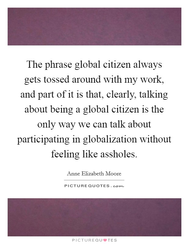 The phrase global citizen always gets tossed around with my work, and part of it is that, clearly, talking about being a global citizen is the only way we can talk about participating in globalization without feeling like assholes. Picture Quote #1