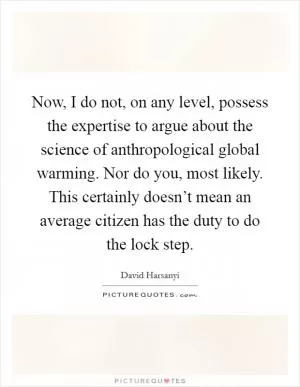 Now, I do not, on any level, possess the expertise to argue about the science of anthropological global warming. Nor do you, most likely. This certainly doesn’t mean an average citizen has the duty to do the lock step Picture Quote #1