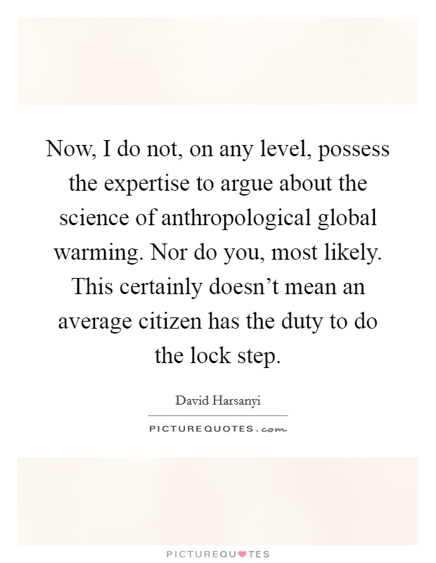 Now, I do not, on any level, possess the expertise to argue about the science of anthropological global warming. Nor do you, most likely. This certainly doesn't mean an average citizen has the duty to do the lock step. Picture Quote #1