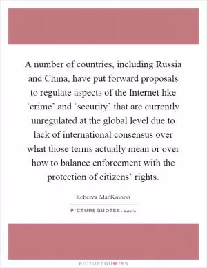 A number of countries, including Russia and China, have put forward proposals to regulate aspects of the Internet like ‘crime’ and ‘security’ that are currently unregulated at the global level due to lack of international consensus over what those terms actually mean or over how to balance enforcement with the protection of citizens’ rights Picture Quote #1