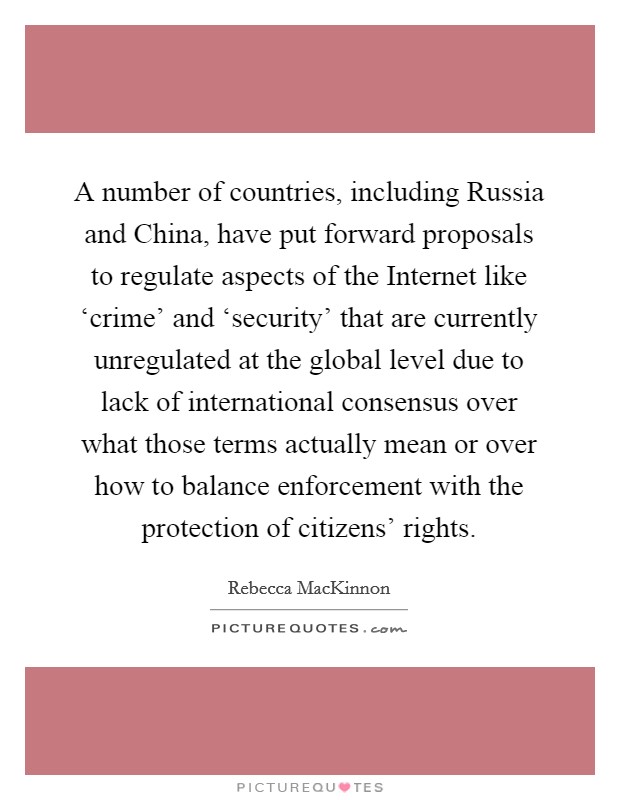 A number of countries, including Russia and China, have put forward proposals to regulate aspects of the Internet like ‘crime' and ‘security' that are currently unregulated at the global level due to lack of international consensus over what those terms actually mean or over how to balance enforcement with the protection of citizens' rights. Picture Quote #1