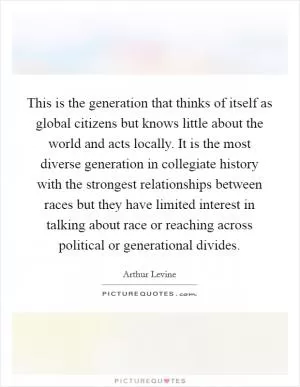 This is the generation that thinks of itself as global citizens but knows little about the world and acts locally. It is the most diverse generation in collegiate history with the strongest relationships between races but they have limited interest in talking about race or reaching across political or generational divides Picture Quote #1