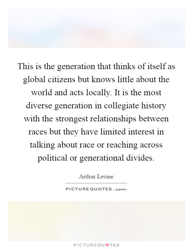 This is the generation that thinks of itself as global citizens but knows little about the world and acts locally. It is the most diverse generation in collegiate history with the strongest relationships between races but they have limited interest in talking about race or reaching across political or generational divides. Picture Quote #1