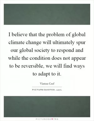 I believe that the problem of global climate change will ultimately spur our global society to respond and while the condition does not appear to be reversible, we will find ways to adapt to it Picture Quote #1