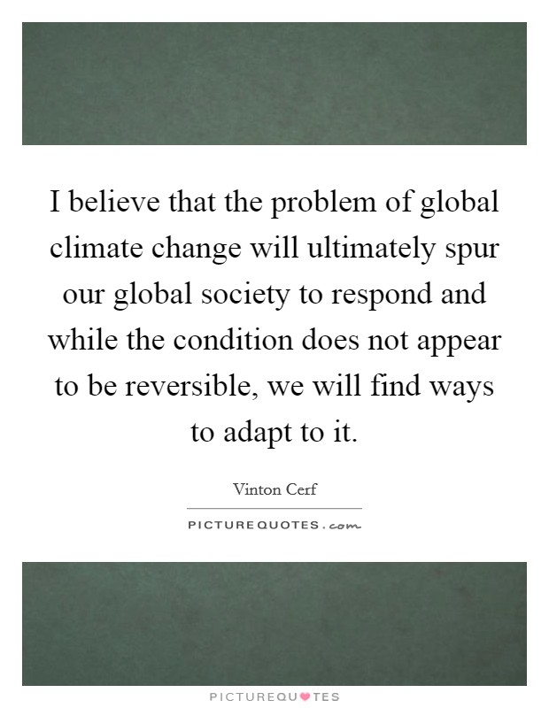 I believe that the problem of global climate change will ultimately spur our global society to respond and while the condition does not appear to be reversible, we will find ways to adapt to it. Picture Quote #1