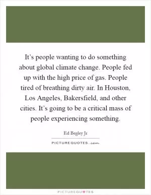 It’s people wanting to do something about global climate change. People fed up with the high price of gas. People tired of breathing dirty air. In Houston, Los Angeles, Bakersfield, and other cities. It’s going to be a critical mass of people experiencing something Picture Quote #1