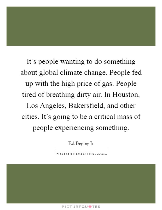 It's people wanting to do something about global climate change. People fed up with the high price of gas. People tired of breathing dirty air. In Houston, Los Angeles, Bakersfield, and other cities. It's going to be a critical mass of people experiencing something. Picture Quote #1