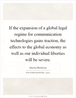 If the expansion of a global legal regime for communication technologies gains traction, the effects to the global economy as well as our individual liberties will be severe Picture Quote #1