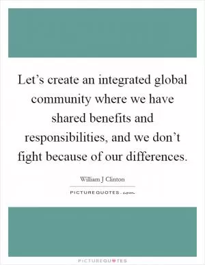 Let’s create an integrated global community where we have shared benefits and responsibilities, and we don’t fight because of our differences Picture Quote #1