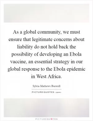 As a global community, we must ensure that legitimate concerns about liability do not hold back the possibility of developing an Ebola vaccine, an essential strategy in our global response to the Ebola epidemic in West Africa Picture Quote #1