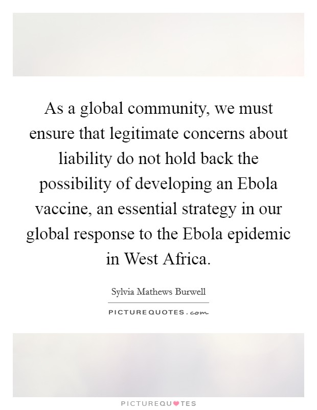 As a global community, we must ensure that legitimate concerns about liability do not hold back the possibility of developing an Ebola vaccine, an essential strategy in our global response to the Ebola epidemic in West Africa. Picture Quote #1