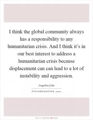 I think the global community always has a responsibility to any humanitarian crisis. And I think it’s in our best interest to address a humanitarian crisis because displacement can can lead to a lot of instability and aggression Picture Quote #1