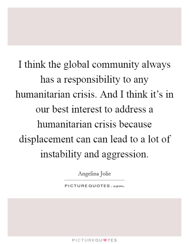 I think the global community always has a responsibility to any humanitarian crisis. And I think it's in our best interest to address a humanitarian crisis because displacement can can lead to a lot of instability and aggression. Picture Quote #1