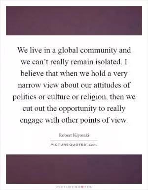 We live in a global community and we can’t really remain isolated. I believe that when we hold a very narrow view about our attitudes of politics or culture or religion, then we cut out the opportunity to really engage with other points of view Picture Quote #1