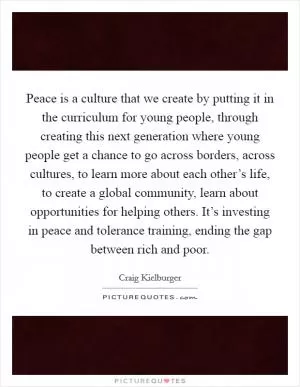Peace is a culture that we create by putting it in the curriculum for young people, through creating this next generation where young people get a chance to go across borders, across cultures, to learn more about each other’s life, to create a global community, learn about opportunities for helping others. It’s investing in peace and tolerance training, ending the gap between rich and poor Picture Quote #1