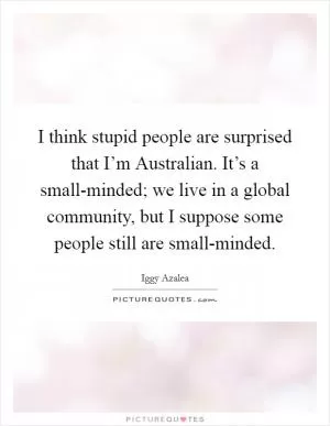 I think stupid people are surprised that I’m Australian. It’s a small-minded; we live in a global community, but I suppose some people still are small-minded Picture Quote #1
