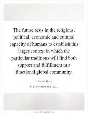 The future rests in the religious, political, economic and cultural capacity of humans to establish this larger context in which the particular traditions will find both support and fulfillment in a functional global community Picture Quote #1