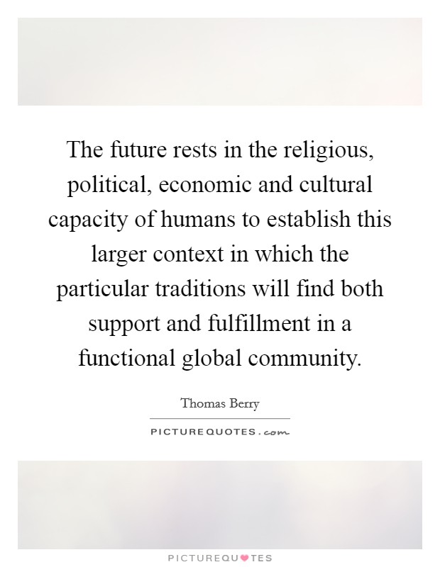 The future rests in the religious, political, economic and cultural capacity of humans to establish this larger context in which the particular traditions will find both support and fulfillment in a functional global community. Picture Quote #1