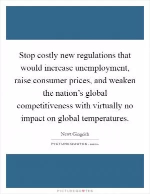 Stop costly new regulations that would increase unemployment, raise consumer prices, and weaken the nation’s global competitiveness with virtually no impact on global temperatures Picture Quote #1