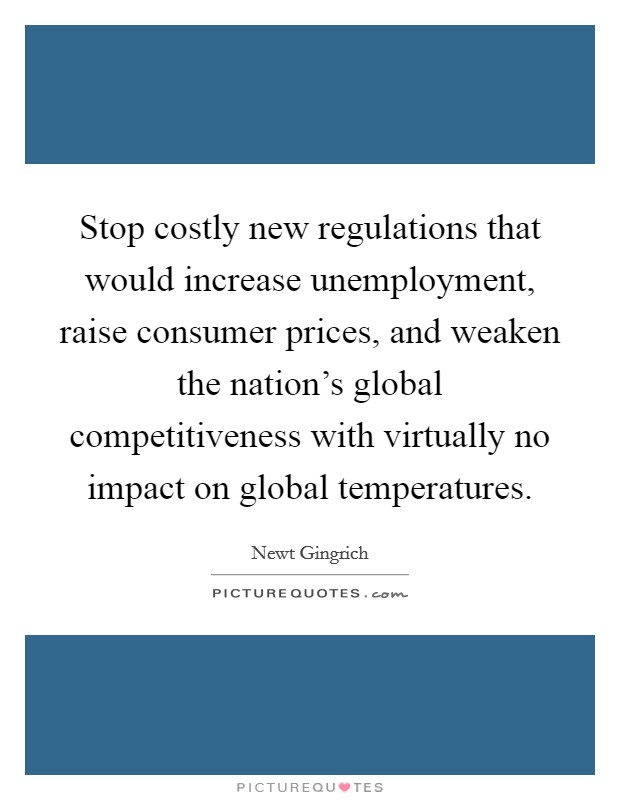 Stop costly new regulations that would increase unemployment, raise consumer prices, and weaken the nation's global competitiveness with virtually no impact on global temperatures. Picture Quote #1