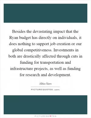 Besides the devastating impact that the Ryan budget has directly on individuals, it does nothing to support job creation or our global competitiveness. Investments in both are drastically affected through cuts in funding for transportation and infrastructure projects, as well as funding for research and development Picture Quote #1