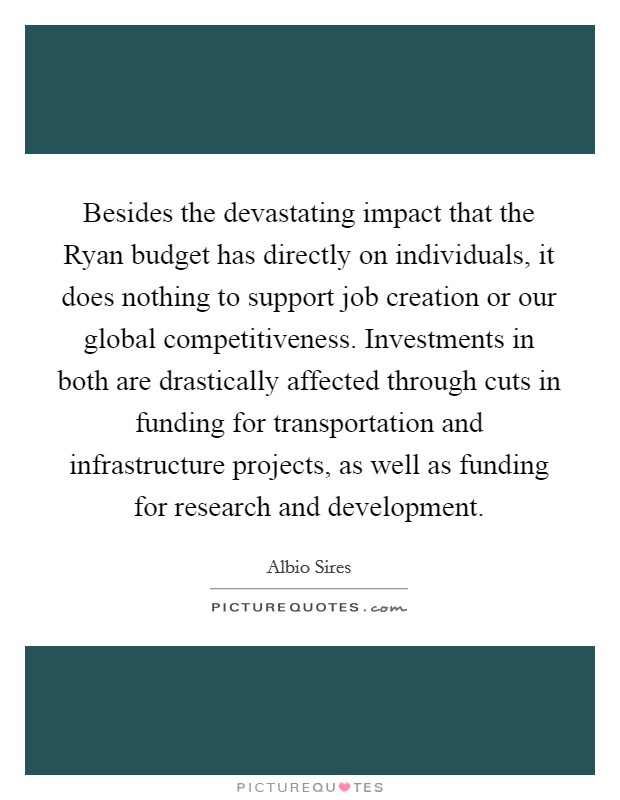 Besides the devastating impact that the Ryan budget has directly on individuals, it does nothing to support job creation or our global competitiveness. Investments in both are drastically affected through cuts in funding for transportation and infrastructure projects, as well as funding for research and development. Picture Quote #1