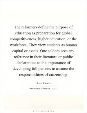 The reformers define the purpose of education as preparation for global competitiveness, higher education, or the workforce. They view students as human capital or assets. One seldom sees any reference in their literature or public declarations to the importance of developing full persons to assume the responsibilities of citizenship Picture Quote #1