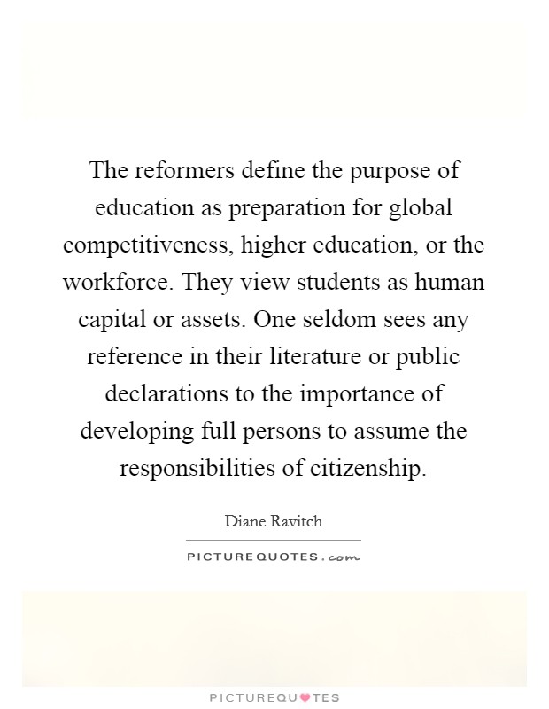The reformers define the purpose of education as preparation for global competitiveness, higher education, or the workforce. They view students as human capital or assets. One seldom sees any reference in their literature or public declarations to the importance of developing full persons to assume the responsibilities of citizenship. Picture Quote #1
