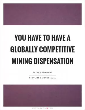 You have to have a globally competitive mining dispensation Picture Quote #1