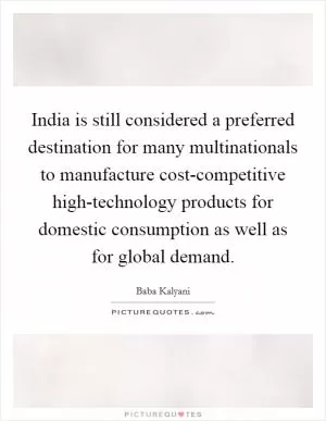 India is still considered a preferred destination for many multinationals to manufacture cost-competitive high-technology products for domestic consumption as well as for global demand Picture Quote #1