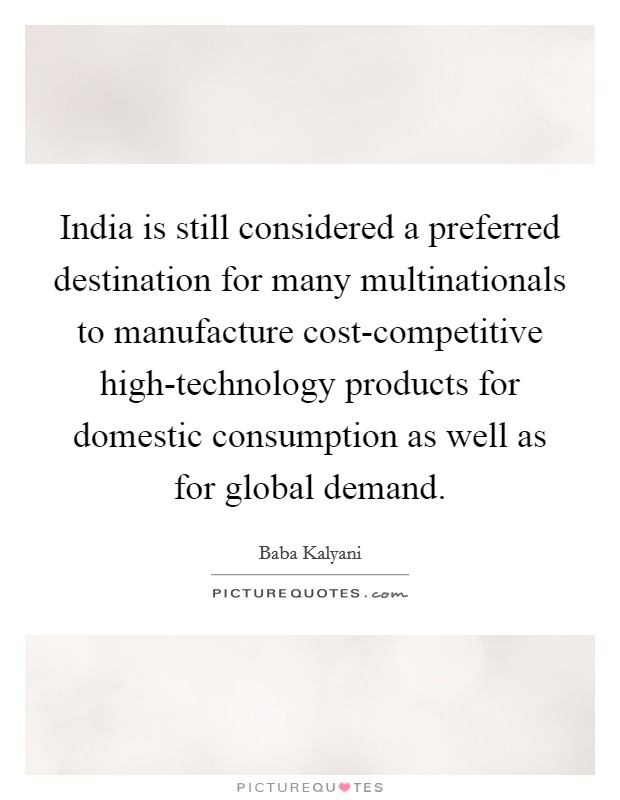 India is still considered a preferred destination for many multinationals to manufacture cost-competitive high-technology products for domestic consumption as well as for global demand. Picture Quote #1