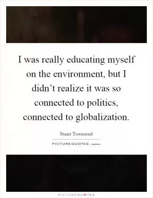I was really educating myself on the environment, but I didn’t realize it was so connected to politics, connected to globalization Picture Quote #1