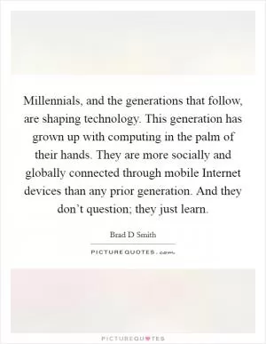 Millennials, and the generations that follow, are shaping technology. This generation has grown up with computing in the palm of their hands. They are more socially and globally connected through mobile Internet devices than any prior generation. And they don’t question; they just learn Picture Quote #1