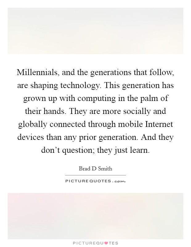 Millennials, and the generations that follow, are shaping technology. This generation has grown up with computing in the palm of their hands. They are more socially and globally connected through mobile Internet devices than any prior generation. And they don't question; they just learn. Picture Quote #1