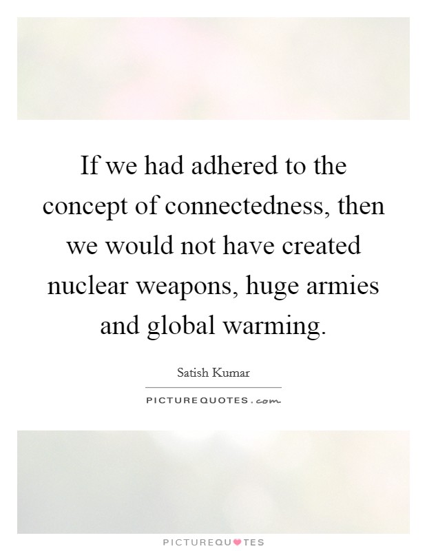If we had adhered to the concept of connectedness, then we would not have created nuclear weapons, huge armies and global warming. Picture Quote #1