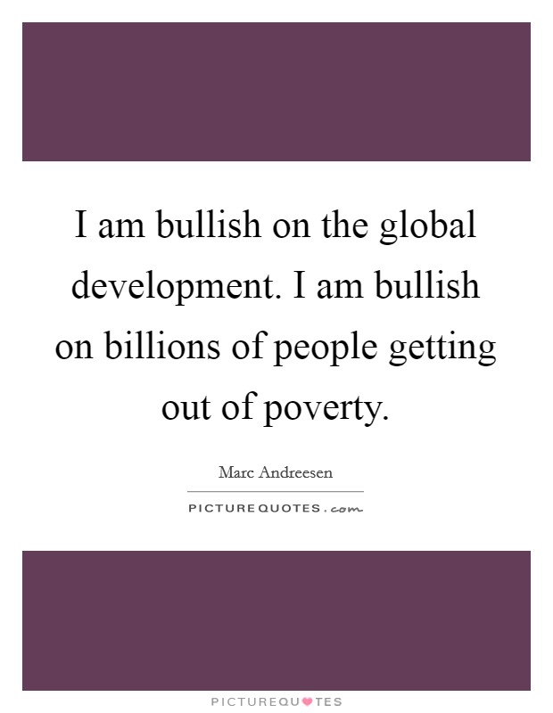 I am bullish on the global development. I am bullish on billions of people getting out of poverty. Picture Quote #1